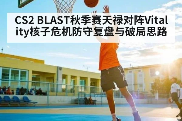 CS2 BLAST秋季赛天禄对阵Vitality核子危机防守复盘与破局思路 | Kaiyun