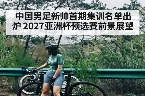 中国男足新帅首期集训名单出炉 2027亚洲杯预选赛前景展望